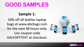 Sample 1:
50% off all leather laptop
bags at www.abcbags.com
for the next 48 hours only.
Use coupon code
HALFOFFTEXT at checkout.
GOOD SAMPLES
 