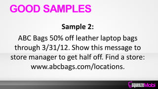 Sample 2:
ABC Bags 50% off leather laptop bags
through 3/31/12. Show this message to
store manager to get half off. Find a store:
www.abcbags.com/locations.
GOOD SAMPLES
 