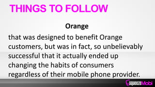 Orange
that was designed to benefit Orange
customers, but was in fact, so unbelievably
successful that it actually ended up
changing the habits of consumers
regardless of their mobile phone provider.
THINGS TO FOLLOW
 