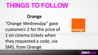 Orange
“Orange Wednesday” gave
customers 2 for the price of
1 on cinema tickets when
they requested a code, via
SMS, from Orange
THINGS TO FOLLOW
 
