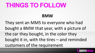 BMW
They sent an MMS to everyone who had
bought a BMW that year, with a picture of
the car they bought, in the color they
bought it in, with the tires – and reminded
customers of the requirement
THINGS TO FOLLOW
 
