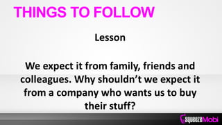 Lesson
We expect it from family, friends and
colleagues. Why shouldn’t we expect it
from a company who wants us to buy
their stuff?
THINGS TO FOLLOW
 