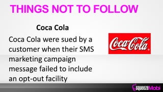 Coca Cola
Coca Cola were sued by a
customer when their SMS
marketing campaign
message failed to include
an opt-out facility
THINGS NOT TO FOLLOW
 