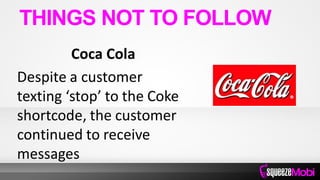 Coca Cola
Despite a customer
texting ‘stop’ to the Coke
shortcode, the customer
continued to receive
messages
THINGS NOT TO FOLLOW
 