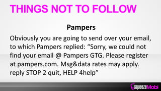 Pampers
Obviously you are going to send over your email,
to which Pampers replied: “Sorry, we could not
find your email @ Pampers GTG. Please register
at pampers.com. Msg&data rates may apply.
reply STOP 2 quit, HELP 4help”
THINGS NOT TO FOLLOW
 