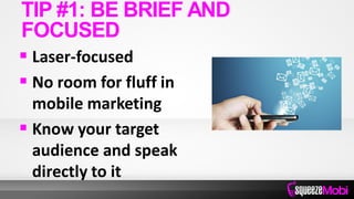  Laser-focused
 No room for fluff in
mobile marketing
 Know your target
audience and speak
directly to it
TIP #1: BE BRIEF AND
FOCUSED
 