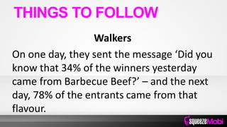 Walkers
On one day, they sent the message ‘Did you
know that 34% of the winners yesterday
came from Barbecue Beef?’ – and the next
day, 78% of the entrants came from that
flavour.
THINGS TO FOLLOW
 