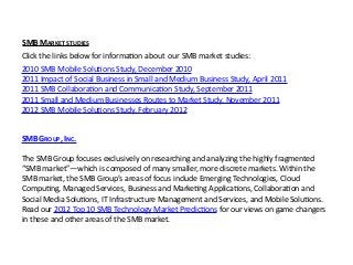 SMB GROUP, INC.
The SMB Group focuses exclusively on researching and analyzing the highly fragmented 
“SMB market”—which is composed of many smaller, more discrete markets. Within the 
SMB market, the SMB Group’s areas of focus include Emerging Technologies, Cloud 
CompuKng, Managed Services, Business and MarkeKng ApplicaKons, CollaboraKon and 
Social Media SoluKons, IT Infrastructure Management and Services, and Mobile SoluKons. 
Read our 2012 Top 10 SMB Technology Market PredicKons for our views on game changers 
in these and other areas of the SMB market.
Click the links below for informaKon about  our SMB market studies:
2010 SMB Mobile SoluKons Study, December 2010
2011 Impact of Social Business in Small and Medium Business Study, April 2011
2011 SMB CollaboraKon and CommunicaKon Study, September 2011
2011 Small and Medium Businesses Routes to Market Study, November 2011
2012 SMB Mobile SoluKons Study, February 2012
SMB MARKET STUDIES
 