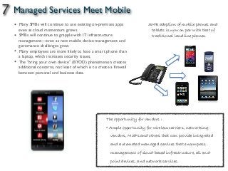 7 Managed Services Meet Mobile
SMB adoption of mobile phones and
tablets is now on par with that of
traditional landline phones.
• Many SMBs will continue to use existing on-premises apps
even as cloud momentum grows.
• SMBs will continue to grapple with IT infrastructure
management—even as new mobile device management and
governance challenges grow.
• Many employees are more likely to lose a smart phone than
a laptop, which increases security issues.
• The “bring your own device” (BYOD) phenomenon creates
additional concerns, not least of which is to create a firewall
between personal and business data.
The opportunity for vendors :
• Ample opportunity for wireless carriers, networking
vendors, MSPs and others that can provide integrated
and automated managed services that encompass
management of cloud-based infrastructure, all end-
point devices, and network services.
 