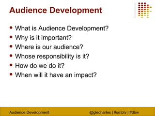 Audience Development @glecharles | #smbtv | #dbw
Audience Development
 What is Audience Development?
 Why is it important?
 Where is our audience?
 Whose responsibility is it?
 How do we do it?
 When will it have an impact?
 