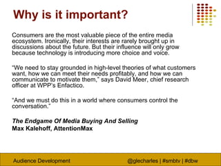 Audience Development @glecharles | #smbtv | #dbw
Why is it important?
Consumers are the most valuable piece of the entire media
ecosystem. Ironically, their interests are rarely brought up in
discussions about the future. But their influence will only grow
because technology is introducing more choice and voice.
“We need to stay grounded in high-level theories of what customers
want, how we can meet their needs profitably, and how we can
communicate to motivate them,” says David Meer, chief research
officer at WPP’s Enfactico.
“And we must do this in a world where consumers control the
conversation.”
The Endgame Of Media Buying And Selling
Max Kalehoff, AttentionMax
 