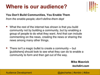 Audience Development @glecharles | #smbtv | #dbw
Where is our audience?
You Don't Build Communities, You Enable Them
from the enable-people;-don't-define-them dept
 What the rest of the internet has shown is that you build
community not by building a community, but by enabling a
group of people to do what they want. And that can include
commenting on the news, creating the news or sharing the
news among many other things.
 There isn't a magic bullet to create a community -- but
[publishers] should look to see what they can do to enable a
community to form and then get out of the way.
Mike Masnick
techdirt.com
 
