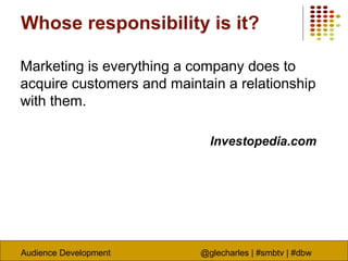 Audience Development @glecharles | #smbtv | #dbw
Whose responsibility is it?
Marketing is everything a company does to
acquire customers and maintain a relationship
with them.
Investopedia.com
 