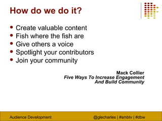 Audience Development @glecharles | #smbtv | #dbw
How do we do it?
 Create valuable content
 Fish where the fish are
 Give others a voice
 Spotlight your contributors
 Join your community
Mack Collier
Five Ways To Increase Engagement
And Build Community
 