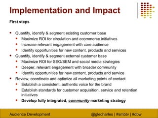 Audience Development @glecharles | #smbtv | #dbw
Implementation and Impact
First steps
 Quantify, identify & segment existing customer base
 Maximize ROI for circulation and ecommerce initiatives
 Increase relevant engagement with core audience
 Identify opportunities for new content, products and services
 Quantify, identify & segment external customer base
 Maximize ROI for SEO/SEM and social media strategies
 Deeper, relevant engagement with broader community
 Identify opportunities for new content, products and service
 Review, coordinate and optimize all marketing points of contact
 Establish a consistent, authentic voice for the brand
 Establish standards for customer acquisition, service and retention
initiatives
 Develop fully integrated, community marketing strategy
 
