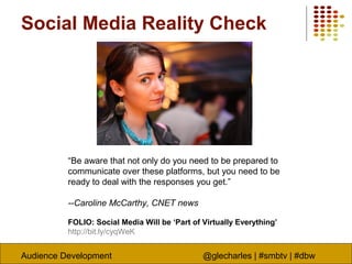 Audience Development @glecharles | #smbtv | #dbw
“Be aware that not only do you need to be prepared to
communicate over these platforms, but you need to be
ready to deal with the responses you get.”
--Caroline McCarthy, CNET news
FOLIO: Social Media Will be ‘Part of Virtually Everything’
http://bit.ly/cyqWeK
Social Media Reality Check
 