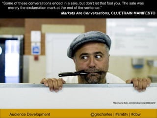 Audience Development @glecharles | #smbtv | #dbw
“Some of these conversations ended in a sale, but don’t let that fool you. The sale was
merely the exclamation mark at the end of the sentence.”
Markets Are Conversations, CLUETRAIN MANIFESTO
http://www.flickr.com/photos/nic/230233024/
 