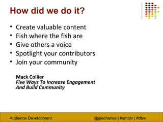 Audience Development @glecharles | #smbtv | #dbw
How did we do it?
• Create valuable content
• Fish where the fish are
• Give others a voice
• Spotlight your contributors
• Join your community
Mack Collier
Five Ways To Increase Engagement
And Build Community
 