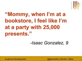 Audience Development @glecharles | #smbtv | #dbw
“Mommy, when I’m at a
bookstore, I feel like I’m
at a party with 25,000
presents.”
-Isaac Gonzalez, 9
 