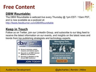 Audience Development @glecharles | #smbtv | #dbw
Free Content
DBW Rountable:
The DBW Roundtable is webcast live every Thursday @ 1pm EST / 10am PST,
and is now available as a podcast at:
http://feeds.feedburner.com/DBWRoundtable
Keep in Touch
Follow us on Twitter, join our LinkedIn Group, and subscribe to our blog feed to
receive the latest information on our events, and insights on the latest news and
trends from top publishing strategists and technology experts.
 