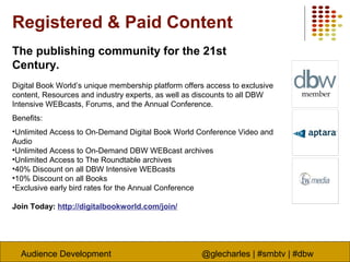 Audience Development @glecharles | #smbtv | #dbw
Registered & Paid Content
The publishing community for the 21st
Century.
Digital Book World’s unique membership platform offers access to exclusive
content, Resources and industry experts, as well as discounts to all DBW
Intensive WEBcasts, Forums, and the Annual Conference.
Benefits:
•Unlimited Access to On-Demand Digital Book World Conference Video and
Audio
•Unlimited Access to On-Demand DBW WEBcast archives
•Unlimited Access to The Roundtable archives
•40% Discount on all DBW Intensive WEBcasts
•10% Discount on all Books
•Exclusive early bird rates for the Annual Conference
Join Today: http://digitalbookworld.com/join/
 