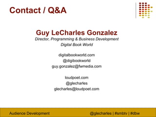 Audience Development @glecharles | #smbtv | #dbw
Contact / Q&A
Guy LeCharles Gonzalez
Director, Programming & Business Development
Digital Book World
digitalbookworld.com
@digibookworld
guy.gonzalez@fwmedia.com
loudpoet.com
@glecharles
glecharles@loudpoet.com
 