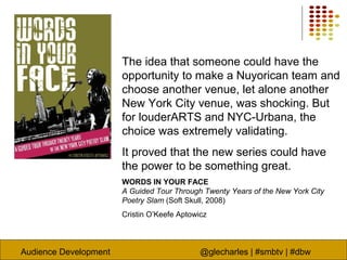 Audience Development @glecharles | #smbtv | #dbw
The idea that someone could have the
opportunity to make a Nuyorican team and
choose another venue, let alone another
New York City venue, was shocking. But
for louderARTS and NYC-Urbana, the
choice was extremely validating.
It proved that the new series could have
the power to be something great.
WORDS IN YOUR FACE
A Guided Tour Through Twenty Years of the New York City
Poetry Slam (Soft Skull, 2008)
Cristin O’Keefe Aptowicz
 