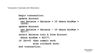 Transaction: Example with Alternative
begin transaction;
update Account
set Balance = Balance + 10 where AccNum =
12202;
update Account
set Balance = Balance – 10 where AccNum =
42177;
select Balance into A from Account
where AccNum = 42177;
if (A>=0) then commit work
else rollback work;
end transaction;
 