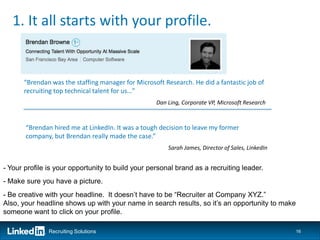 1. It all starts with your profile.


      “Brendan was the staffing manager for Microsoft Research. He did a fantastic job of
      recruiting top technical talent for us…”
                                                   Dan Ling, Corporate VP, Microsoft Research



       “Brendan hired me at LinkedIn. It was a tough decision to leave my former
       company, but Brendan really made the case.”
                                                       Sarah James, Director of Sales, LinkedIn


- Your profile is your opportunity to build your personal brand as a recruiting leader.
- Make sure you have a picture.
- Be creative with your headline. It doesn’t have to be “Recruiter at Company XYZ.”
Also, your headline shows up with your name in search results, so it’s an opportunity to make
someone want to click on your profile.

               Recruiting Solutions                                                               16
 