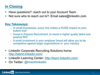 In Closing
 Have questions?: reach out to your Account Team
 Not sure who to reach out to?: Email sales@linkedin.com

Key Takeaways:
   – In small businesses, every hire makes a HUGE impact on your
     bottom line!
   – Invest in Passive Recruitment, to result in higher quality talent and
     positive ROI
   – A small investment in your employer brand will allow you to be
     competitive against larger organizations in your industry

 LinkedIn Corporate Recruiting Solutions home:
  http://talent.linkedin.com/
 LinkedIn Learning Center: http://learn.linkedin.com/
 On Twitter: @hireonlinkedin


       Recruiting Solutions                                                  21
 