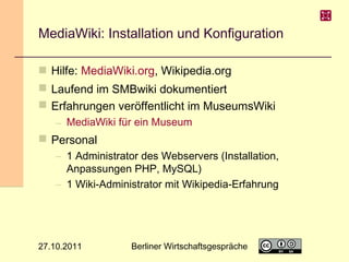 MediaWiki: Installation und Konfiguration
 Hilfe: MediaWiki.org, Wikipedia.org
 Laufend im SMBwiki dokumentiert
 Erfahrungen veröffentlicht im MuseumsWiki
– MediaWiki für ein Museum

 Personal
– 1 Administrator des Webservers (Installation,
Anpassungen PHP, MySQL)
– 1 Wiki-Administrator mit Wikipedia-Erfahrung

27.10.2011

Berliner Wirtschaftsgespräche

17

 