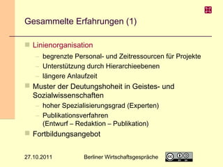 Gesammelte Erfahrungen (1)
 Linienorganisation
– begrenzte Personal- und Zeitressourcen für Projekte
– Unterstützung durch Hierarchieebenen
– längere Anlaufzeit

 Muster der Deutungshoheit in Geistes- und
Sozialwissenschaften
– hoher Spezialisierungsgrad (Experten)
– Publikationsverfahren
(Entwurf – Redaktion – Publikation)

 Fortbildungsangebot
27.10.2011

Berliner Wirtschaftsgespräche

20

 