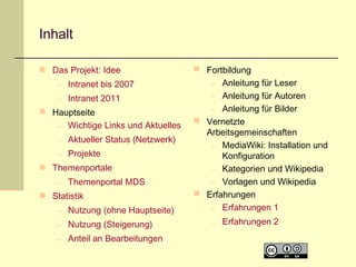 Inhalt
 Das Projekt: Idee
– Intranet bis 2007
– Intranet 2011
 Hauptseite
– Wichtige Links und Aktuelles
– Aktueller Status (Netzwerk)
– Projekte
 Themenportale
– Themenportal MDS
 Statistik
– Nutzung (ohne Hauptseite)
– Nutzung (Steigerung)
– Anteil an Bearbeitungen

 Fortbildung
– Anleitung für Leser
– Anleitung für Autoren
– Anleitung für Bilder
 Vernetzte
Arbeitsgemeinschaften
– MediaWiki: Installation und
Konfiguration
– Kategorien und Wikipedia
– Vorlagen und Wikipedia
 Erfahrungen
– Erfahrungen 1
– Erfahrungen 2

 