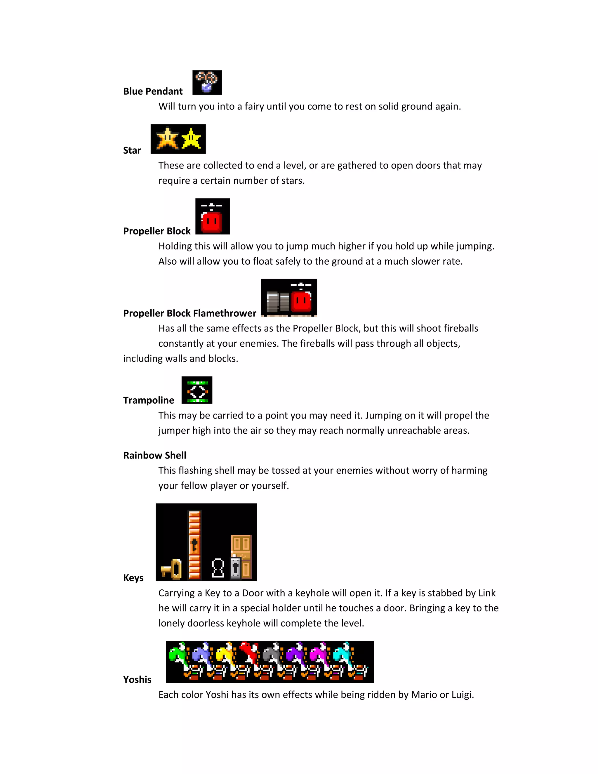 Blue Pendant
Will turn you into a fairy until you come to rest on solid ground again.
Star
These are collected to end a level, or are gathered to open doors that may
require a certain number of stars.
Propeller Block
Holding this will allow you to jump much higher if you hold up while jumping.
Also will allow you to float safely to the ground at a much slower rate.
Propeller Block Flamethrower
Has all the same effects as the Propeller Block, but this will shoot fireballs
constantly at your enemies. The fireballs will pass through all objects,
including walls and blocks.
Trampoline
This may be carried to a point you may need it. Jumping on it will propel the
jumper high into the air so they may reach normally unreachable areas.
Rainbow Shell
This flashing shell may be tossed at your enemies without worry of harming
your fellow player or yourself.
Keys
Carrying a Key to a Door with a keyhole will open it. If a key is stabbed by Link
he will carry it in a special holder until he touches a door. Bringing a key to the
lonely doorless keyhole will complete the level.
Yoshis
Each color Yoshi has its own effects while being ridden by Mario or Luigi.
 
