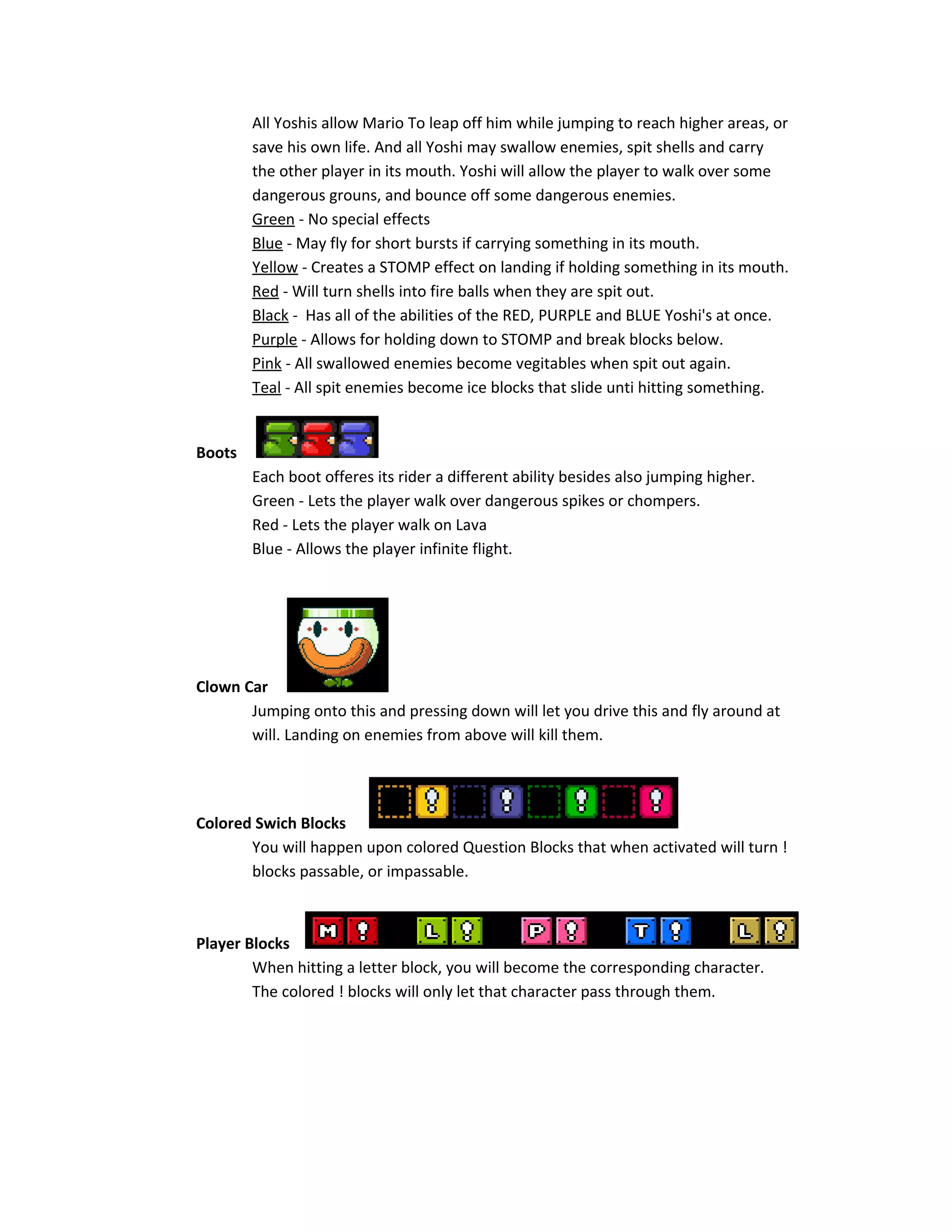 All Yoshis allow Mario To leap off him while jumping to reach higher areas, or
save his own life. And all Yoshi may swallow enemies, spit shells and carry
the other player in its mouth. Yoshi will allow the player to walk over some
dangerous grouns, and bounce off some dangerous enemies.
Green - No special effects
Blue - May fly for short bursts if carrying something in its mouth.
Yellow - Creates a STOMP effect on landing if holding something in its mouth.
Red - Will turn shells into fire balls when they are spit out.
Black - Has all of the abilities of the RED, PURPLE and BLUE Yoshi's at once.
Purple - Allows for holding down to STOMP and break blocks below.
Pink - All swallowed enemies become vegitables when spit out again.
Teal - All spit enemies become ice blocks that slide unti hitting something.
Boots
Each boot offeres its rider a different ability besides also jumping higher.
Green - Lets the player walk over dangerous spikes or chompers.
Red - Lets the player walk on Lava
Blue - Allows the player infinite flight.
Clown Car
Jumping onto this and pressing down will let you drive this and fly around at
will. Landing on enemies from above will kill them.
Colored Swich Blocks
You will happen upon colored Question Blocks that when activated will turn !
blocks passable, or impassable.
Player Blocks
When hitting a letter block, you will become the corresponding character.
The colored ! blocks will only let that character pass through them.
 