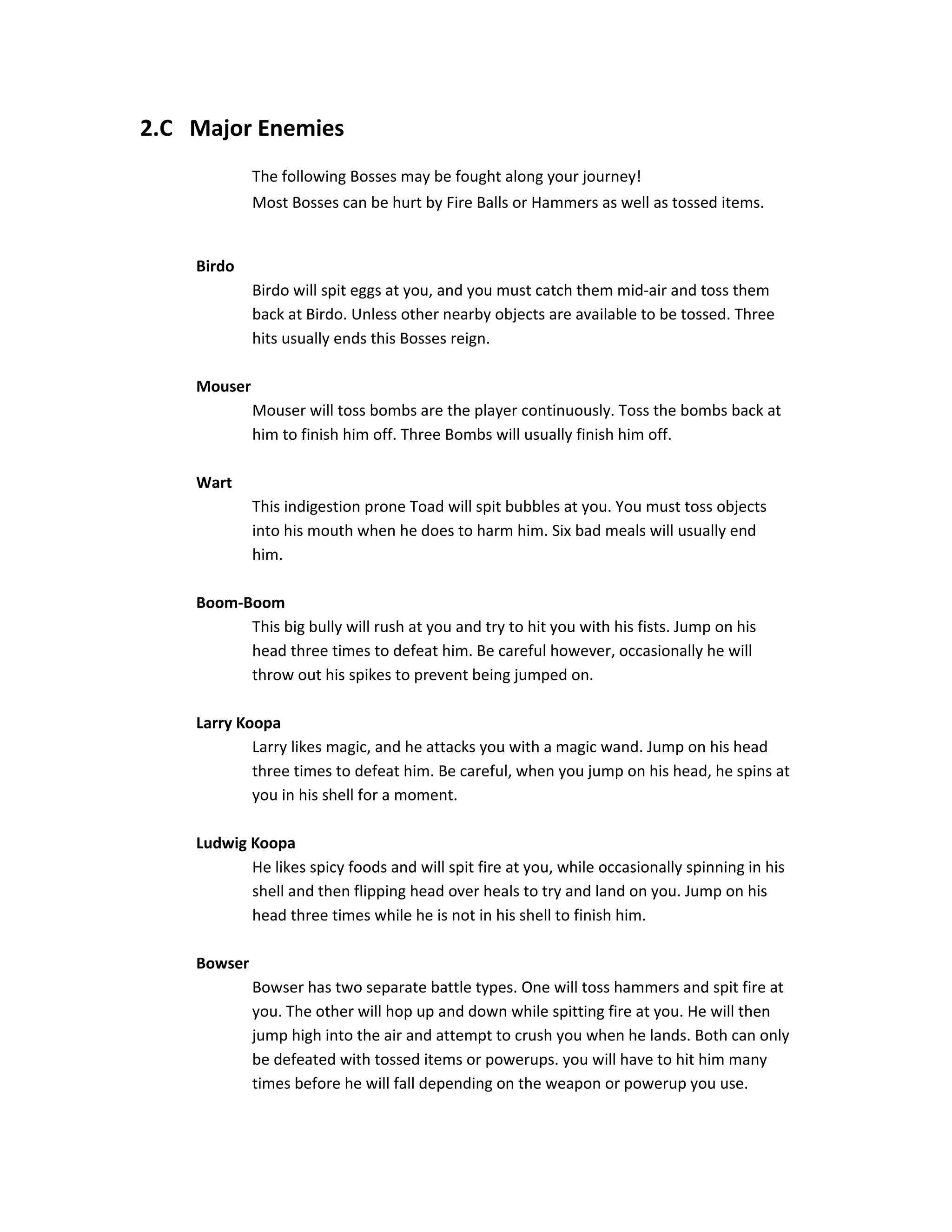 2.C Major Enemies
The following Bosses may be fought along your journey!
Most Bosses can be hurt by Fire Balls or Hammers as well as tossed items.
Birdo
Birdo will spit eggs at you, and you must catch them mid-air and toss them
back at Birdo. Unless other nearby objects are available to be tossed. Three
hits usually ends this Bosses reign.
Mouser
Mouser will toss bombs are the player continuously. Toss the bombs back at
him to finish him off. Three Bombs will usually finish him off.
Wart
This indigestion prone Toad will spit bubbles at you. You must toss objects
into his mouth when he does to harm him. Six bad meals will usually end
him.
Boom-Boom
This big bully will rush at you and try to hit you with his fists. Jump on his
head three times to defeat him. Be careful however, occasionally he will
throw out his spikes to prevent being jumped on.
Larry Koopa
Larry likes magic, and he attacks you with a magic wand. Jump on his head
three times to defeat him. Be careful, when you jump on his head, he spins at
you in his shell for a moment.
Ludwig Koopa
He likes spicy foods and will spit fire at you, while occasionally spinning in his
shell and then flipping head over heals to try and land on you. Jump on his
head three times while he is not in his shell to finish him.
Bowser
Bowser has two separate battle types. One will toss hammers and spit fire at
you. The other will hop up and down while spitting fire at you. He will then
jump high into the air and attempt to crush you when he lands. Both can only
be defeated with tossed items or powerups. you will have to hit him many
times before he will fall depending on the weapon or powerup you use.
 