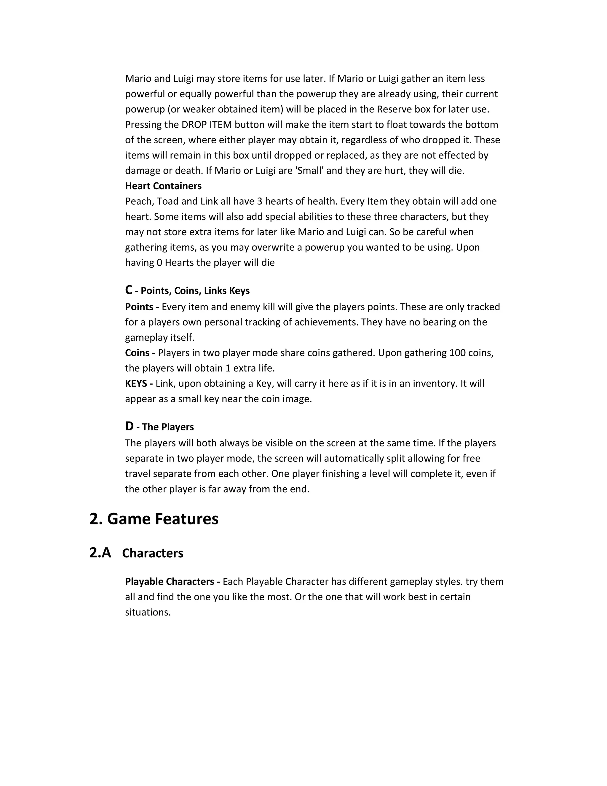 Mario and Luigi may store items for use later. If Mario or Luigi gather an item less
powerful or equally powerful than the powerup they are already using, their current
powerup (or weaker obtained item) will be placed in the Reserve box for later use.
Pressing the DROP ITEM button will make the item start to float towards the bottom
of the screen, where either player may obtain it, regardless of who dropped it. These
items will remain in this box until dropped or replaced, as they are not effected by
damage or death. If Mario or Luigi are 'Small' and they are hurt, they will die.
Heart Containers
Peach, Toad and Link all have 3 hearts of health. Every Item they obtain will add one
heart. Some items will also add special abilities to these three characters, but they
may not store extra items for later like Mario and Luigi can. So be careful when
gathering items, as you may overwrite a powerup you wanted to be using. Upon
having 0 Hearts the player will die
C - Points, Coins, Links Keys
Points - Every item and enemy kill will give the players points. These are only tracked
for a players own personal tracking of achievements. They have no bearing on the
gameplay itself.
Coins - Players in two player mode share coins gathered. Upon gathering 100 coins,
the players will obtain 1 extra life.
KEYS - Link, upon obtaining a Key, will carry it here as if it is in an inventory. It will
appear as a small key near the coin image.
D - The Players
The players will both always be visible on the screen at the same time. If the players
separate in two player mode, the screen will automatically split allowing for free
travel separate from each other. One player finishing a level will complete it, even if
the other player is far away from the end.
2. Game Features
2.A Characters
Playable Characters - Each Playable Character has different gameplay styles. try them
all and find the one you like the most. Or the one that will work best in certain
situations.
 