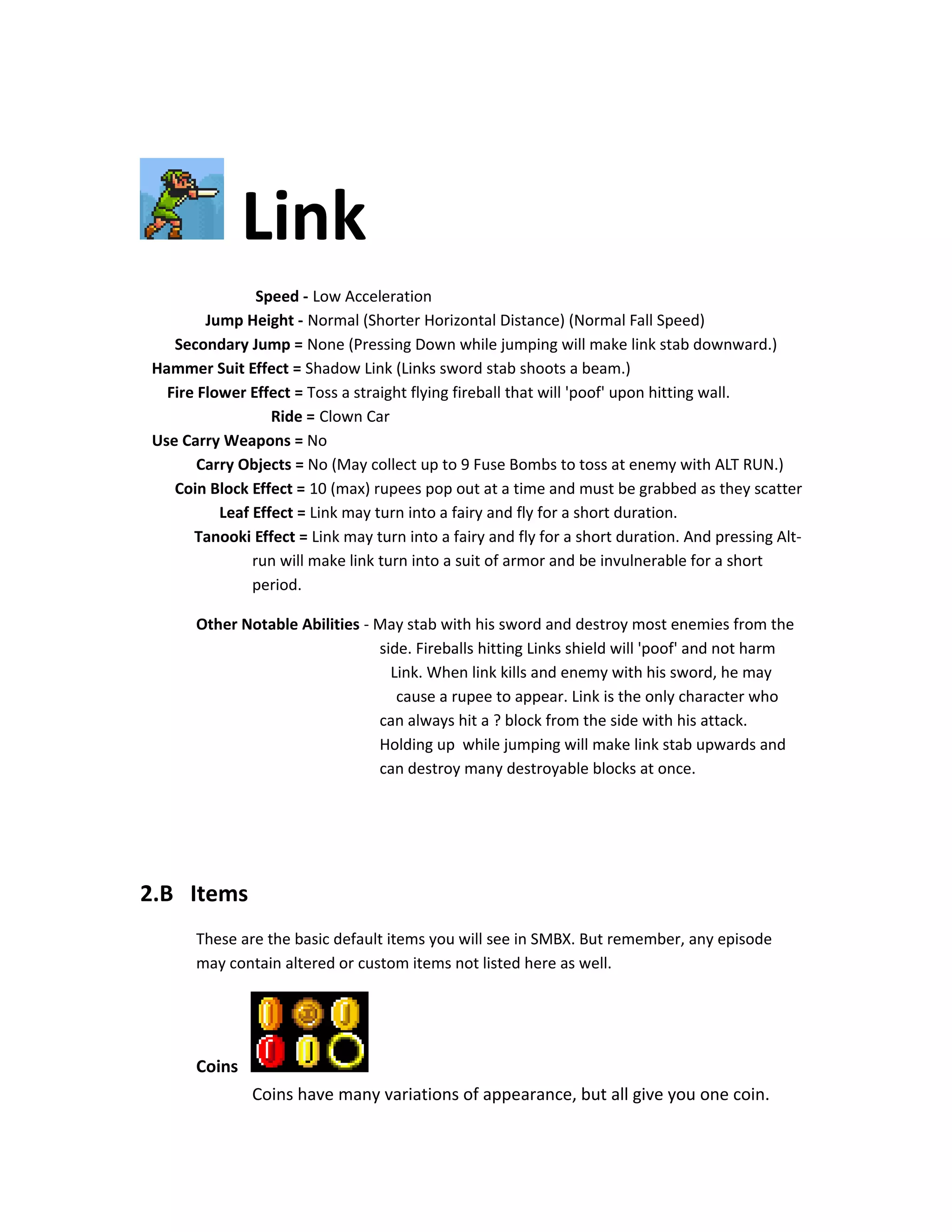 Link
Speed - Low Acceleration
Jump Height - Normal (Shorter Horizontal Distance) (Normal Fall Speed)
Secondary Jump = None (Pressing Down while jumping will make link stab downward.)
Hammer Suit Effect = Shadow Link (Links sword stab shoots a beam.)
Fire Flower Effect = Toss a straight flying fireball that will 'poof' upon hitting wall.
Ride = Clown Car
Use Carry Weapons = No
Carry Objects = No (May collect up to 9 Fuse Bombs to toss at enemy with ALT RUN.)
Coin Block Effect = 10 (max) rupees pop out at a time and must be grabbed as they scatter
Leaf Effect = Link may turn into a fairy and fly for a short duration.
Tanooki Effect = Link may turn into a fairy and fly for a short duration. And pressing Alt-
run will make link turn into a suit of armor and be invulnerable for a short
period.
Other Notable Abilities - May stab with his sword and destroy most enemies from the
side. Fireballs hitting Links shield will 'poof' and not harm
Link. When link kills and enemy with his sword, he may
cause a rupee to appear. Link is the only character who
can always hit a ? block from the side with his attack.
Holding up while jumping will make link stab upwards and
can destroy many destroyable blocks at once.
2.B Items
These are the basic default items you will see in SMBX. But remember, any episode
may contain altered or custom items not listed here as well.
Coins
Coins have many variations of appearance, but all give you one coin.
 