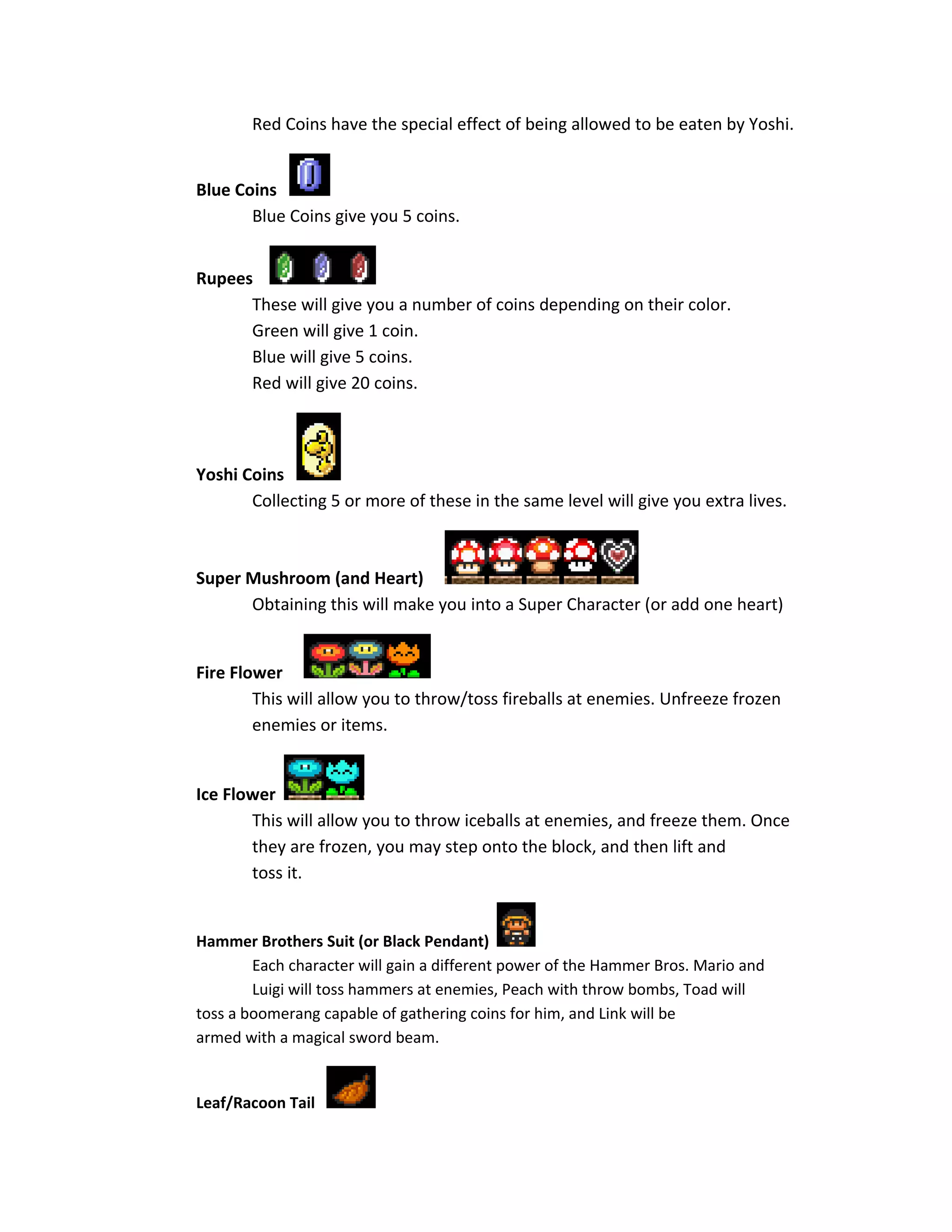 Red Coins have the special effect of being allowed to be eaten by Yoshi.
Blue Coins
Blue Coins give you 5 coins.
Rupees
These will give you a number of coins depending on their color.
Green will give 1 coin.
Blue will give 5 coins.
Red will give 20 coins.
Yoshi Coins
Collecting 5 or more of these in the same level will give you extra lives.
Super Mushroom (and Heart)
Obtaining this will make you into a Super Character (or add one heart)
Fire Flower
This will allow you to throw/toss fireballs at enemies. Unfreeze frozen
enemies or items.
Ice Flower
This will allow you to throw iceballs at enemies, and freeze them. Once
they are frozen, you may step onto the block, and then lift and
toss it.
Hammer Brothers Suit (or Black Pendant)
Each character will gain a different power of the Hammer Bros. Mario and
Luigi will toss hammers at enemies, Peach with throw bombs, Toad will
toss a boomerang capable of gathering coins for him, and Link will be
armed with a magical sword beam.
Leaf/Racoon Tail
 