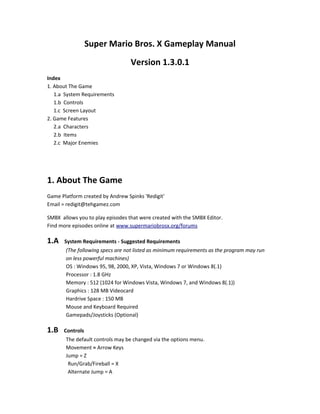 Super Mario Bros. X Gameplay Manual
Version 1.3.0.1
Index
1. About The Game
1.a System Requirements
1.b Controls
1.c Screen Layout
2. Game Features
2.a Characters
2.b Items
2.c Major Enemies
1. About The Game
Game Platform created by Andrew Spinks 'Redigit'
Email = redigit@tehgamez.com
SMBX allows you to play episodes that were created with the SMBX Editor.
Find more episodes online at www.supermariobrosx.org/forums
1.A System Requirements - Suggested Requirements
(The following specs are not listed as minimum requirements as the program may run
on less powerful machines)
OS : Windows 95, 98, 2000, XP, Vista, Windows 7 or Windows 8(.1)
Processor : 1.8 GHz
Memory : 512 (1024 for Windows Vista, Windows 7, and Windows 8(.1))
Graphics : 128 MB Videocard
Hardrive Space : 150 MB
Mouse and Keyboard Required
Gamepads/Joysticks (Optional)
1.B Controls
The default controls may be changed via the options menu.
Movement = Arrow Keys
Jump = Z
Run/Grab/Fireball = X
Alternate Jump = A
 