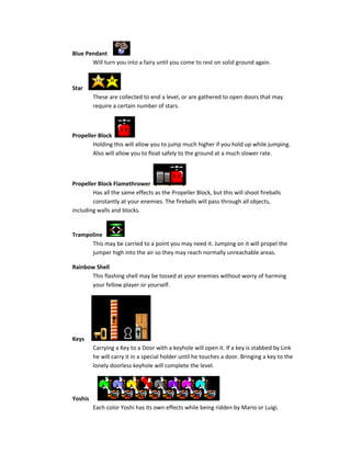 Blue Pendant
Will turn you into a fairy until you come to rest on solid ground again.
Star
These are collected to end a level, or are gathered to open doors that may
require a certain number of stars.
Propeller Block
Holding this will allow you to jump much higher if you hold up while jumping.
Also will allow you to float safely to the ground at a much slower rate.
Propeller Block Flamethrower
Has all the same effects as the Propeller Block, but this will shoot fireballs
constantly at your enemies. The fireballs will pass through all objects,
including walls and blocks.
Trampoline
This may be carried to a point you may need it. Jumping on it will propel the
jumper high into the air so they may reach normally unreachable areas.
Rainbow Shell
This flashing shell may be tossed at your enemies without worry of harming
your fellow player or yourself.
Keys
Carrying a Key to a Door with a keyhole will open it. If a key is stabbed by Link
he will carry it in a special holder until he touches a door. Bringing a key to the
lonely doorless keyhole will complete the level.
Yoshis
Each color Yoshi has its own effects while being ridden by Mario or Luigi.
 