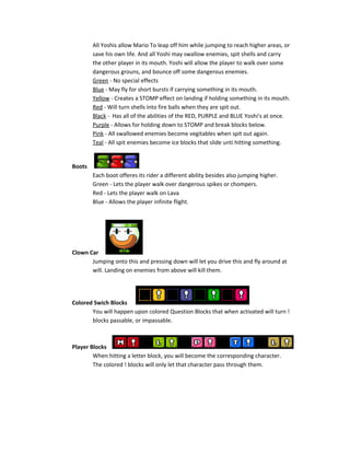 All Yoshis allow Mario To leap off him while jumping to reach higher areas, or
save his own life. And all Yoshi may swallow enemies, spit shells and carry
the other player in its mouth. Yoshi will allow the player to walk over some
dangerous grouns, and bounce off some dangerous enemies.
Green - No special effects
Blue - May fly for short bursts if carrying something in its mouth.
Yellow - Creates a STOMP effect on landing if holding something in its mouth.
Red - Will turn shells into fire balls when they are spit out.
Black - Has all of the abilities of the RED, PURPLE and BLUE Yoshi's at once.
Purple - Allows for holding down to STOMP and break blocks below.
Pink - All swallowed enemies become vegitables when spit out again.
Teal - All spit enemies become ice blocks that slide unti hitting something.
Boots
Each boot offeres its rider a different ability besides also jumping higher.
Green - Lets the player walk over dangerous spikes or chompers.
Red - Lets the player walk on Lava
Blue - Allows the player infinite flight.
Clown Car
Jumping onto this and pressing down will let you drive this and fly around at
will. Landing on enemies from above will kill them.
Colored Swich Blocks
You will happen upon colored Question Blocks that when activated will turn !
blocks passable, or impassable.
Player Blocks
When hitting a letter block, you will become the corresponding character.
The colored ! blocks will only let that character pass through them.
 