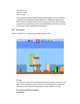 Alternate Run = S
Drop Item = SHIFT
Pause = Escape
Using a joystick is possible. Simply attach the desired joystick to your pc and allow it
to install its drivers fully before loading SMBX. Once in SMBX select Joystick under
INPUT in player 1 or Player 2 controls. Once selected, you may then choose the keys
you want to use. (Joysticks may or may not work depending on the OS you are using
and the plug and play compatibility of said joysticks.)
1.C Screen Layout
Below is a sample of in an in-game screen during two player mode.
A - Lives
This shows the number of lives the players have remaining. Players share lives in two
player mode. Upon Death, a player may press the jump button to be revived at the
other players current location as long as there are lives available to be used.
B - Item Reserve OR Heart Containers
Item Reserve
 