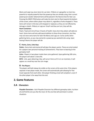 Mario and Luigi may store items for use later. If Mario or Luigi gather an item less
powerful or equally powerful than the powerup they are already using, their current
powerup (or weaker obtained item) will be placed in the Reserve box for later use.
Pressing the DROP ITEM button will make the item start to float towards the bottom
of the screen, where either player may obtain it, regardless of who dropped it. These
items will remain in this box until dropped or replaced, as they are not effected by
damage or death. If Mario or Luigi are 'Small' and they are hurt, they will die.
Heart Containers
Peach, Toad and Link all have 3 hearts of health. Every Item they obtain will add one
heart. Some items will also add special abilities to these three characters, but they
may not store extra items for later like Mario and Luigi can. So be careful when
gathering items, as you may overwrite a powerup you wanted to be using. Upon
having 0 Hearts the player will die
C - Points, Coins, Links Keys
Points - Every item and enemy kill will give the players points. These are only tracked
for a players own personal tracking of achievements. They have no bearing on the
gameplay itself.
Coins - Players in two player mode share coins gathered. Upon gathering 100 coins,
the players will obtain 1 extra life.
KEYS - Link, upon obtaining a Key, will carry it here as if it is in an inventory. It will
appear as a small key near the coin image.
D - The Players
The players will both always be visible on the screen at the same time. If the players
separate in two player mode, the screen will automatically split allowing for free
travel separate from each other. One player finishing a level will complete it, even if
the other player is far away from the end.
2. Game Features
2.A Characters
Playable Characters - Each Playable Character has different gameplay styles. try them
all and find the one you like the most. Or the one that will work best in certain
situations.
 