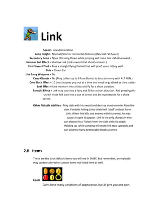 Link
Speed - Low Acceleration
Jump Height - Normal (Shorter Horizontal Distance) (Normal Fall Speed)
Secondary Jump = None (Pressing Down while jumping will make link stab downward.)
Hammer Suit Effect = Shadow Link (Links sword stab shoots a beam.)
Fire Flower Effect = Toss a straight flying fireball that will 'poof' upon hitting wall.
Ride = Clown Car
Use Carry Weapons = No
Carry Objects = No (May collect up to 9 Fuse Bombs to toss at enemy with ALT RUN.)
Coin Block Effect = 10 (max) rupees pop out at a time and must be grabbed as they scatter
Leaf Effect = Link may turn into a fairy and fly for a short duration.
Tanooki Effect = Link may turn into a fairy and fly for a short duration. And pressing Alt-
run will make link turn into a suit of armor and be invulnerable for a short
period.
Other Notable Abilities - May stab with his sword and destroy most enemies from the
side. Fireballs hitting Links shield will 'poof' and not harm
Link. When link kills and enemy with his sword, he may
cause a rupee to appear. Link is the only character who
can always hit a ? block from the side with his attack.
Holding up while jumping will make link stab upwards and
can destroy many destroyable blocks at once.
2.B Items
These are the basic default items you will see in SMBX. But remember, any episode
may contain altered or custom items not listed here as well.
Coins
Coins have many variations of appearance, but all give you one coin.
 
