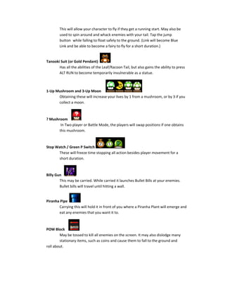 This will allow your character to fly if they get a running start. May also be
used to spin around and whack enemies with your tail. Tap the jump
button while falling to float safely to the ground. (Link will become Blue
Link and be able to become a fairy to fly for a short duration.)
Tanooki Suit (or Gold Pendant)
Has all the abilities of the Leaf/Racoon Tail, but also gains the ability to press
ALT RUN to become temporarily invulnerable as a statue.
1-Up Mushroom and 3-Up Moon
Obtaining these will increase your lives by 1 from a mushroom, or by 3 if you
collect a moon.
? Mushroom
In Two player or Battle Mode, the players will swap positions if one obtains
this mushroom.
Stop Watch / Green P Switch
These will freeze time stopping all action besides player movement for a
short duration.
Billy Gun
This may be carried. While carried it launches Bullet Bills at your enemies.
Bullet bills will travel until hitting a wall.
Piranha Pipe
Carrying this will hold it in front of you where a Piranha Plant will emerge and
eat any enemies that you want it to.
POW Block
May be tossed to kill all enemies on the screen. It may also dislodge many
stationary items, such as coins and cause them to fall to the ground and
roll about.
 