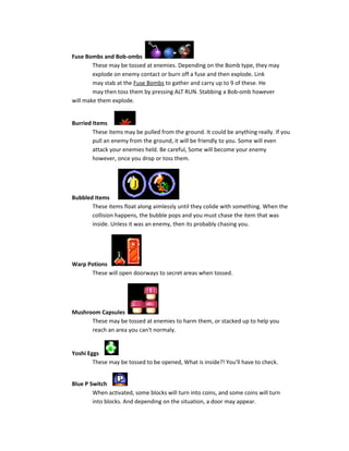 Fuse Bombs and Bob-ombs
These may be tossed at enemies. Depending on the Bomb type, they may
explode on enemy contact or burn off a fuse and then explode. Link
may stab at the Fuse Bombs to gather and carry up to 9 of these. He
may then toss them by pressing ALT RUN. Stabbing a Bob-omb however
will make them explode.
Burried Items
These items may be pulled from the ground. It could be anything really. If you
pull an enemy from the ground, it will be friendly to you. Some will even
attack your enemies held. Be careful, Some will become your enemy
however, once you drop or toss them.
Bubbled Items
These items float along aimlessly until they colide with something. When the
collision happens, the bubble pops and you must chase the item that was
inside. Unless it was an enemy, then its probably chasing you.
Warp Potions
These will open doorways to secret areas when tossed.
Mushroom Capsules
These may be tossed at enemies to harm them, or stacked up to help you
reach an area you can't normaly.
Yoshi Eggs
These may be tossed to be opened, What is inside?! You'll have to check.
Blue P Switch
When activated, some blocks will turn into coins, and some coins will turn
into blocks. And depending on the situation, a door may appear.
 