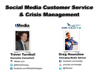 Social Media Customer Service
    & Crisis Management




 Trevor Turnbull                   Greg Hounslow
 Executive Consultant              Emerging Media Advisor
    tMedia.com                        facebook.com/westjet
   @tMediaStrategy                    youtube.com/westjet
   facebook.com/tMediaStrategies      @WestJet
 