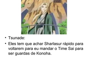 Tsunade: Eles tem que achar Sharlasur rápido para voltarem para eu mandar o Time Sai para ser guardas de Konoha. 