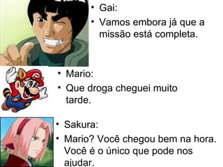 Gai: Vamos embora já que a missão está completa. Mario: Que droga cheguei muito tarde. Sakura: Mario? Você chegou bem na hora. Você é o único que pode nos ajudar. 